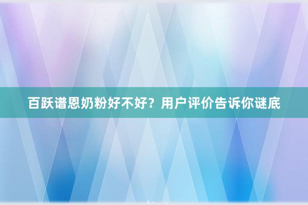 百跃谱恩奶粉好不好？用户评价告诉你谜底