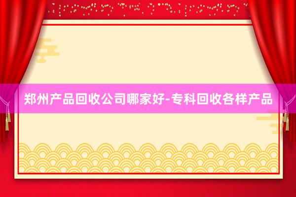 郑州产品回收公司哪家好-专科回收各样产品