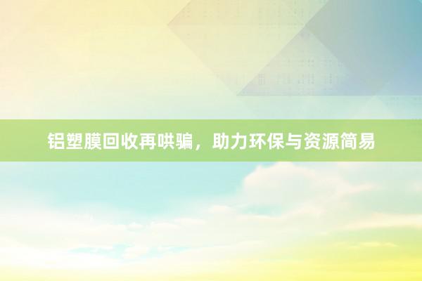 铝塑膜回收再哄骗，助力环保与资源简易