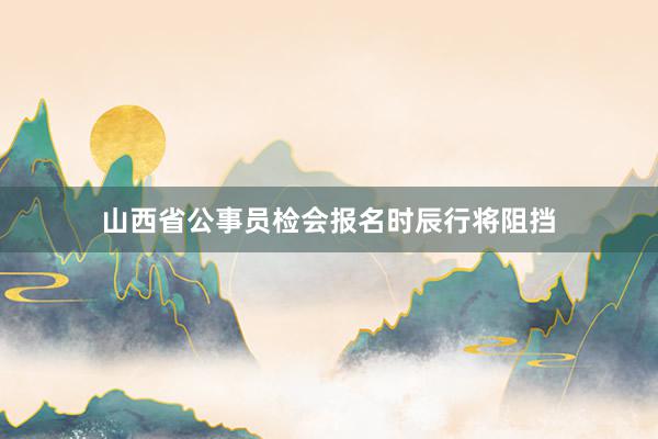山西省公事员检会报名时辰行将阻挡