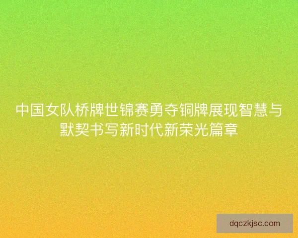 中国女队桥牌世锦赛勇夺铜牌展现智慧与默契书写新时代新荣光篇章