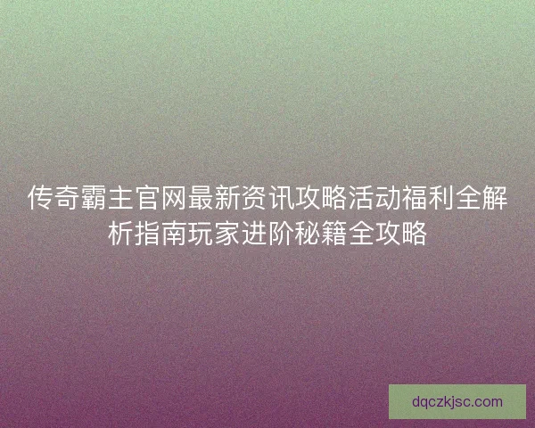 传奇霸主官网最新资讯攻略活动福利全解析指南玩家进阶秘籍全攻略