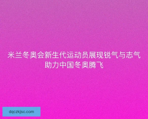 米兰冬奥会新生代运动员展现锐气与志气助力中国冬奥腾飞