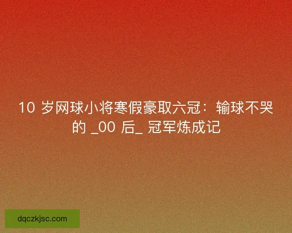 10 岁网球小将寒假豪取六冠：输球不哭的 _00 后_ 冠军炼成记