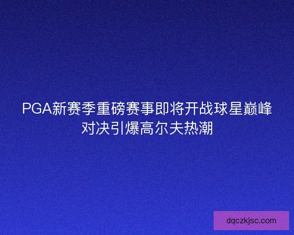 PGA新赛季重磅赛事即将开战球星巅峰对决引爆高尔夫热潮