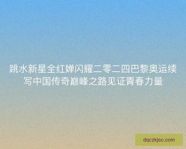 跳水新星全红婵闪耀二零二四巴黎奥运续写中国传奇巅峰之路见证青春力量