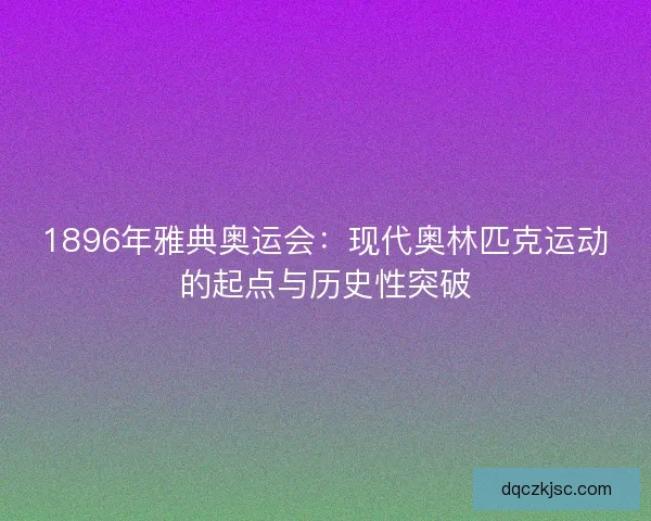 1896年雅典奥运会：现代奥林匹克运动的起点与历史性突破