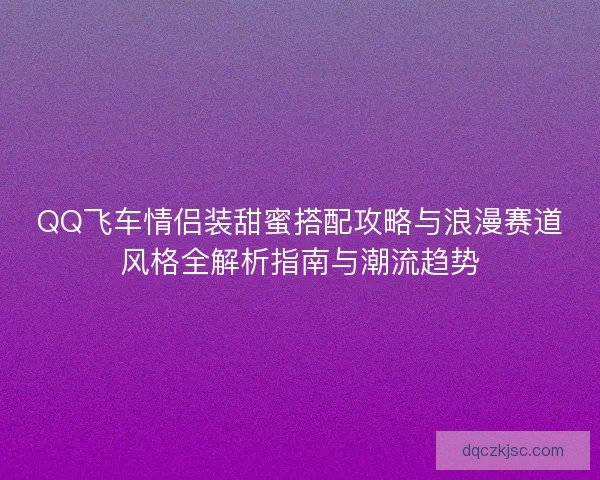 QQ飞车情侣装甜蜜搭配攻略与浪漫赛道风格全解析指南与潮流趋势