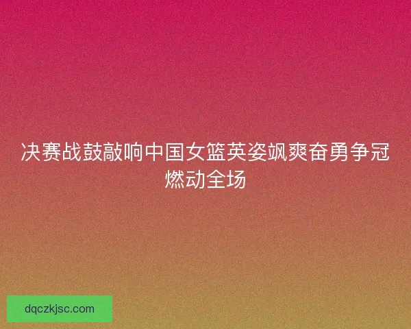 决赛战鼓敲响中国女篮英姿飒爽奋勇争冠燃动全场