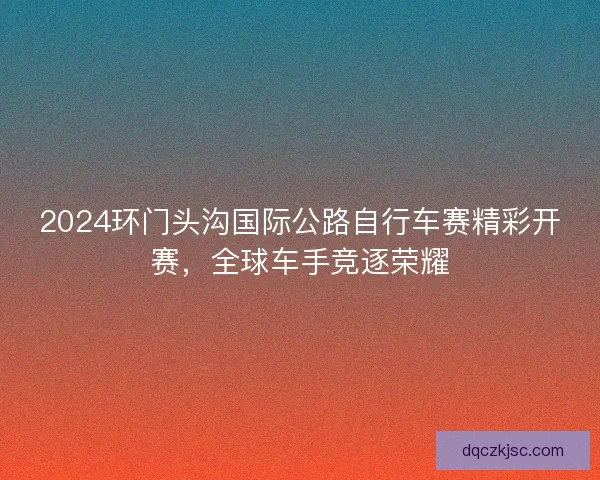 2024环门头沟国际公路自行车赛精彩开赛，全球车手竞逐荣耀