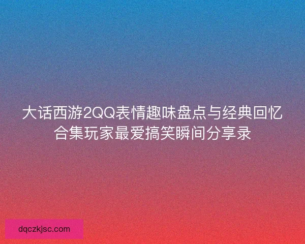 大话西游2QQ表情趣味盘点与经典回忆合集玩家最爱搞笑瞬间分享录