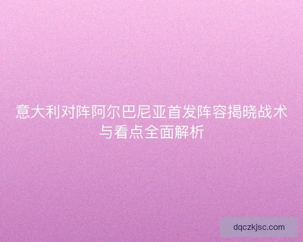 意大利对阵阿尔巴尼亚首发阵容揭晓战术与看点全面解析