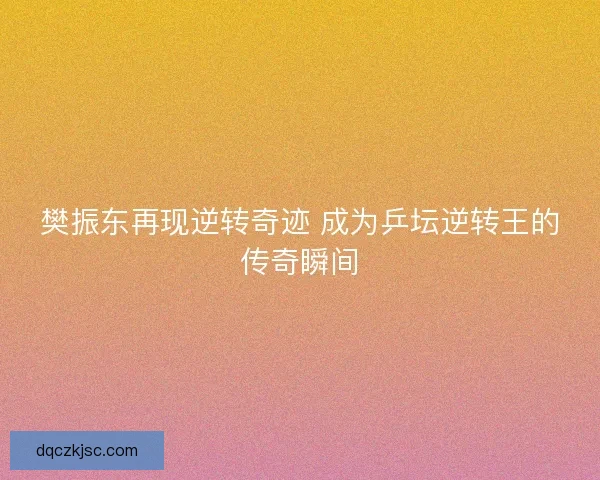 樊振东再现逆转奇迹 成为乒坛逆转王的传奇瞬间