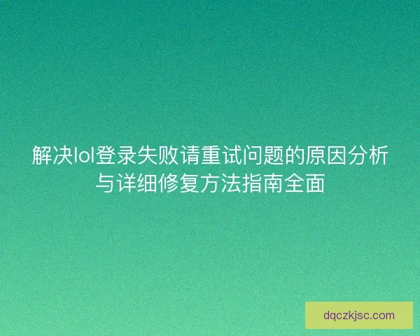 解决lol登录失败请重试问题的原因分析与详细修复方法指南全面