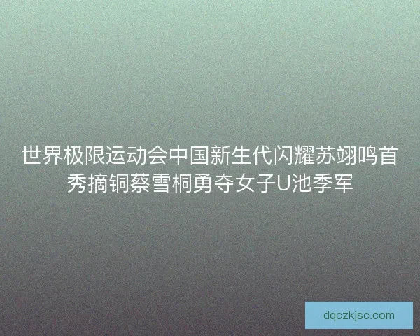 世界极限运动会中国新生代闪耀苏翊鸣首秀摘铜蔡雪桐勇夺女子U池季军