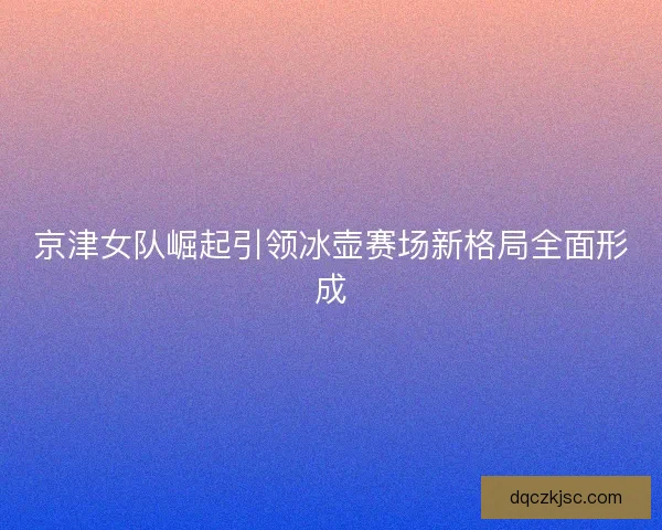 京津女队崛起引领冰壶赛场新格局全面形成
