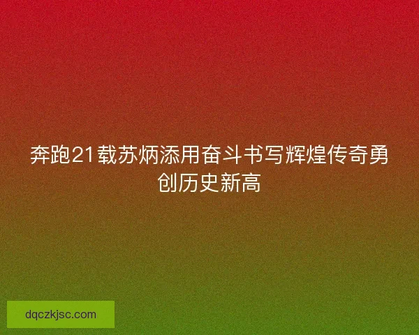 奔跑21载苏炳添用奋斗书写辉煌传奇勇创历史新高