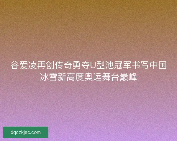 谷爱凌再创传奇勇夺U型池冠军书写中国冰雪新高度奥运舞台巅峰