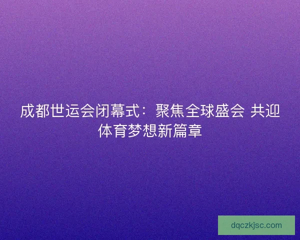成都世运会闭幕式：聚焦全球盛会 共迎体育梦想新篇章