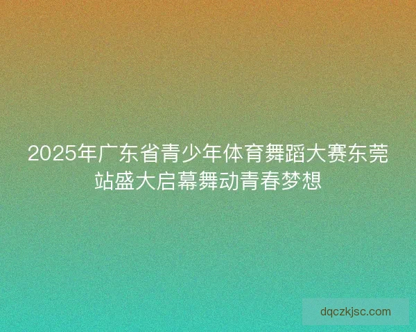 2025年广东省青少年体育舞蹈大赛东莞站盛大启幕舞动青春梦想 2025年广东省青少年体育舞蹈大赛东莞站盛大启幕舞动青春梦想