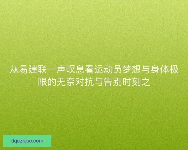 从易建联一声叹息看运动员梦想与身体极限的无奈对抗与告别时刻之 从易建联一声叹息看运动员梦想与身体极限的无奈对抗与告别时刻之
