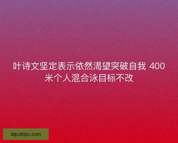叶诗文坚定表示依然渴望突破自我 400米个人混合泳目标不改 叶诗文坚定表示依然渴望突破自我 400米个人混合泳目标不改