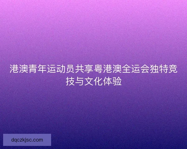 港澳青年运动员共享粤港澳全运会独特竞技与文化体验 港澳青年运动员共享粤港澳全运会独特竞技与文化体验