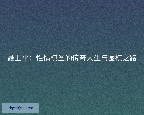 聂卫平：性情棋圣的传奇人生与围棋之路