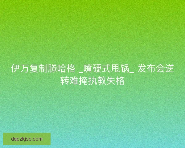 伊万复制滕哈格 _嘴硬式甩锅_ 发布会逆转难掩执教失格